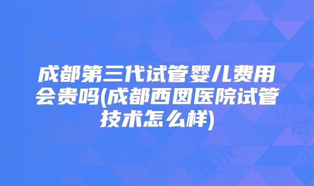 成都第三代试管婴儿费用会贵吗(成都西囡医院试管技术怎么样)
