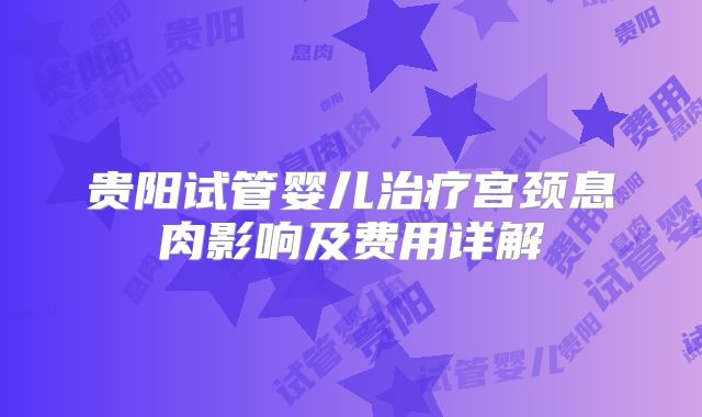 贵阳试管婴儿治疗宫颈息肉影响及费用详解