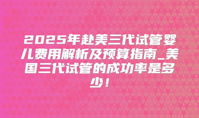 2025年赴美三代试管婴儿费用解析及预算指南_美国三代试管的成功率是多少!