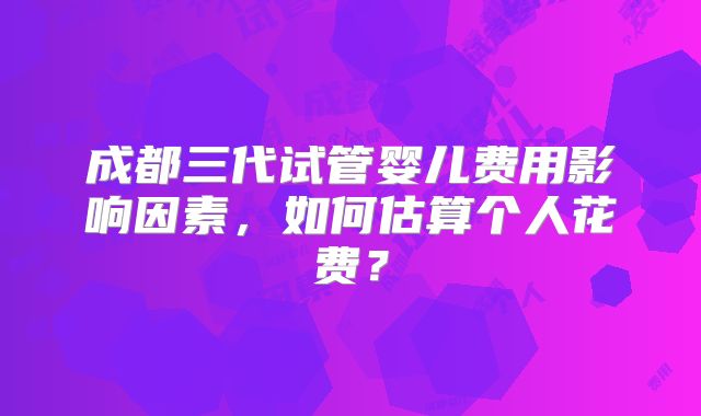 成都三代试管婴儿费用影响因素，如何估算个人花费？