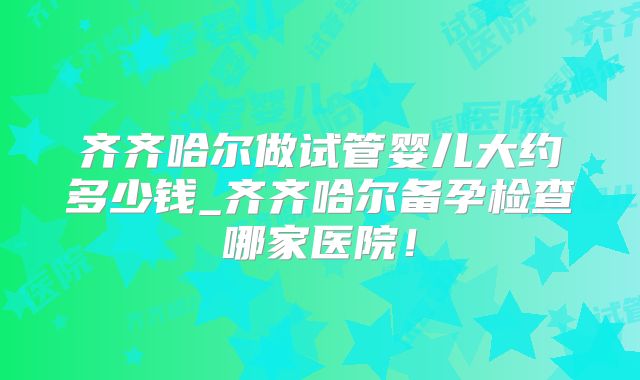 齐齐哈尔做试管婴儿大约多少钱_齐齐哈尔备孕检查哪家医院!