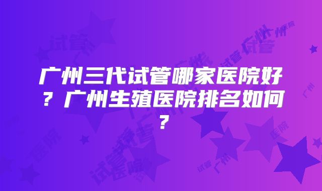 广州三代试管哪家医院好?广州生殖医院排名如何?