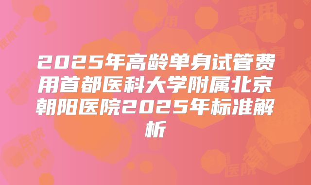 2025年高龄单身试管费用首都医科大学附属北京朝阳医院2025年标准解析