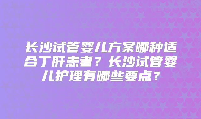 长沙试管婴儿方案哪种适合丁肝患者？长沙试管婴儿护理有哪些要点？