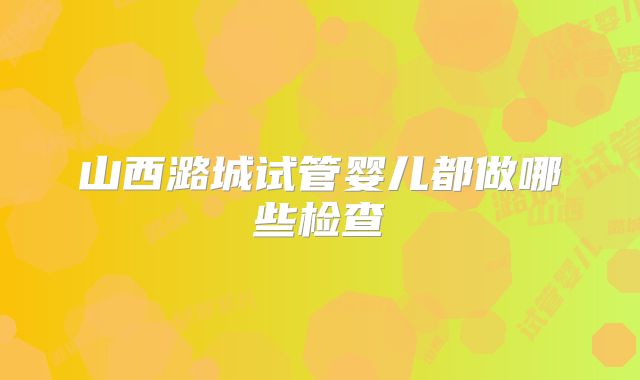 山西潞城试管婴儿都做哪些检查