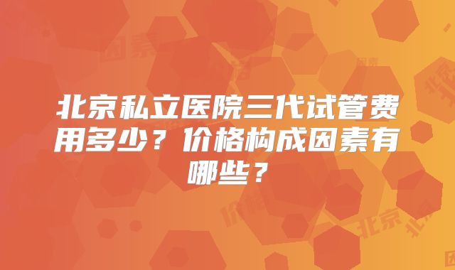 北京私立医院三代试管费用多少？价格构成因素有哪些？