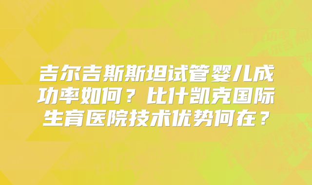 吉尔吉斯斯坦试管婴儿成功率如何？比什凯克国际生育医院技术优势何在？