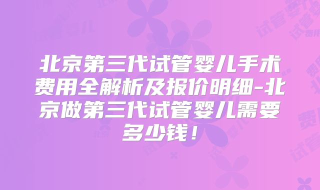北京第三代试管婴儿手术费用全解析及报价明细-北京做第三代试管婴儿需要多少钱！