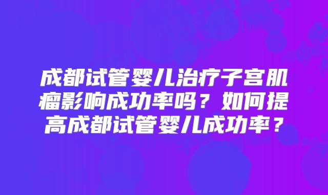 成都试管婴儿治疗子宫肌瘤影响成功率吗？如何提高成都试管婴儿成功率？