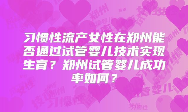 习惯性流产女性在郑州能否通过试管婴儿技术实现生育？郑州试管婴儿成功率如何？