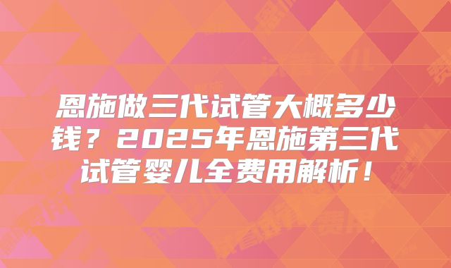 恩施做三代试管大概多少钱？2025年恩施第三代试管婴儿全费用解析！