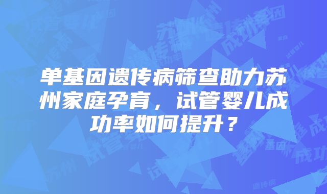 单基因遗传病筛查助力苏州家庭孕育，试管婴儿成功率如何提升？