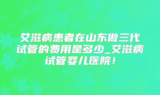 艾滋病患者在山东做三代试管的费用是多少_艾滋病试管婴儿医院！