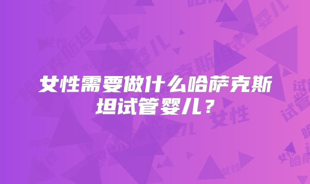 女性需要做什么哈萨克斯坦试管婴儿?