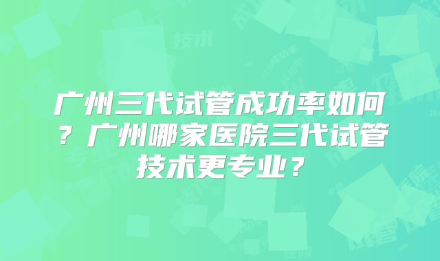 广州三代试管成功率如何？广州哪家医院三代试管技术更专业？