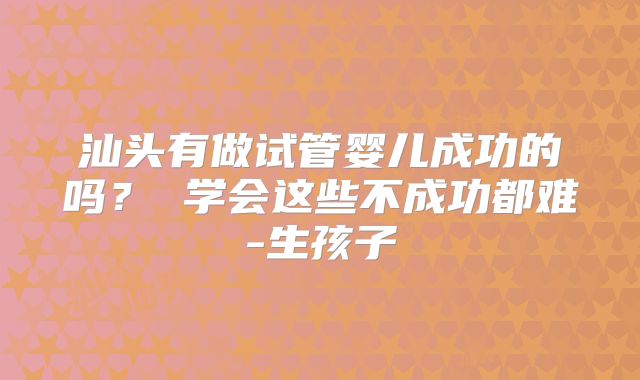 汕头有做试管婴儿成功的吗？ 学会这些不成功都难-生孩子