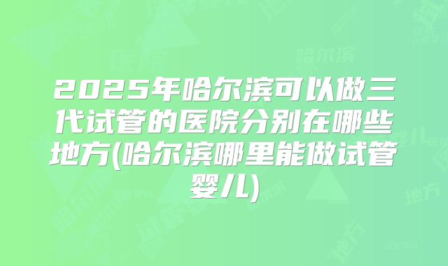 2025年哈尔滨可以做三代试管的医院分别在哪些地方(哈尔滨哪里能做试管婴儿)