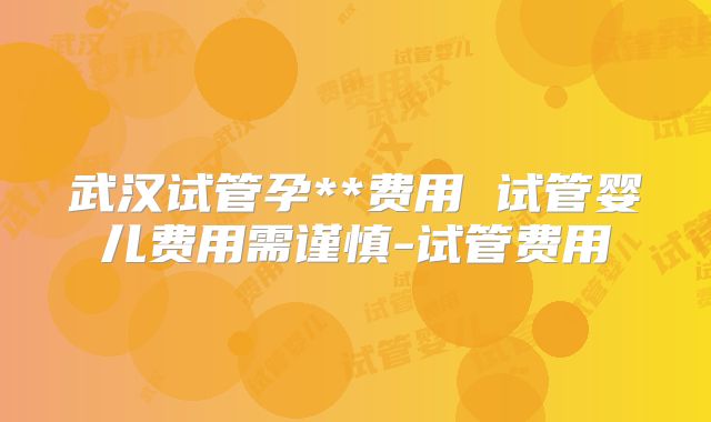 武汉试管孕**费用 试管婴儿费用需谨慎-试管费用