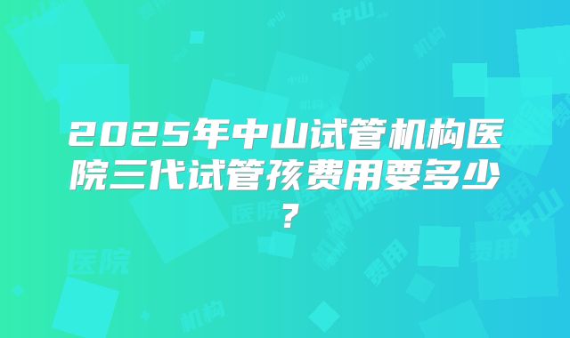 2025年中山试管机构医院三代试管孩费用要多少？