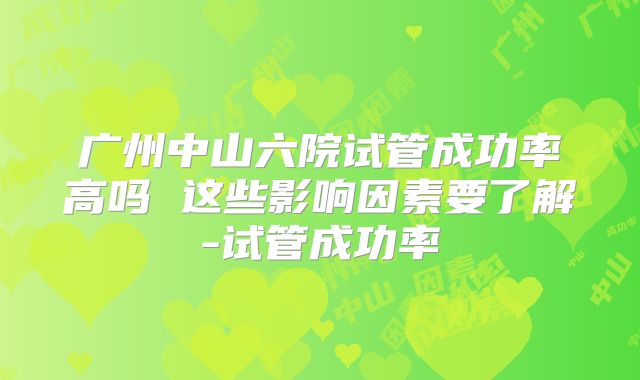 广州中山六院试管成功率高吗 这些影响因素要了解-试管成功率