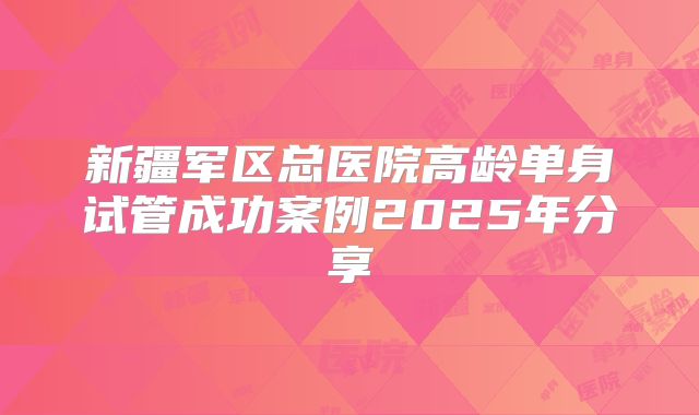 新疆军区总医院高龄单身试管成功案例2025年分享