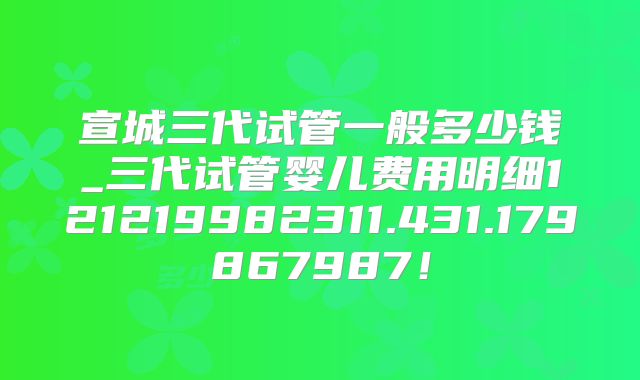宣城三代试管一般多少钱_三代试管婴儿费用明细121219982311.431.179867987！