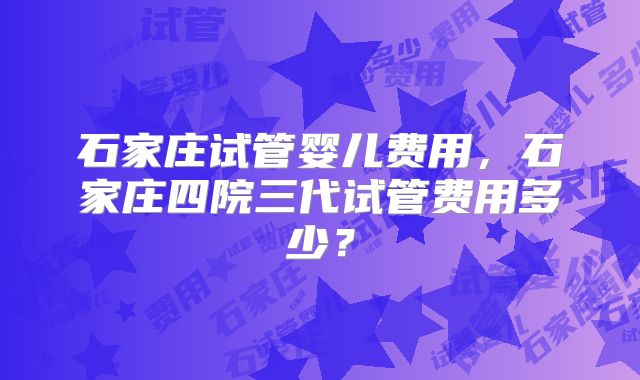 石家庄试管婴儿费用，石家庄四院三代试管费用多少？