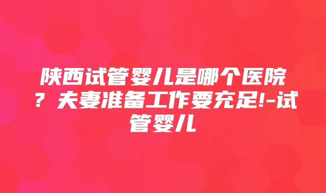 陕西试管婴儿是哪个医院？夫妻准备工作要充足!-试管婴儿
