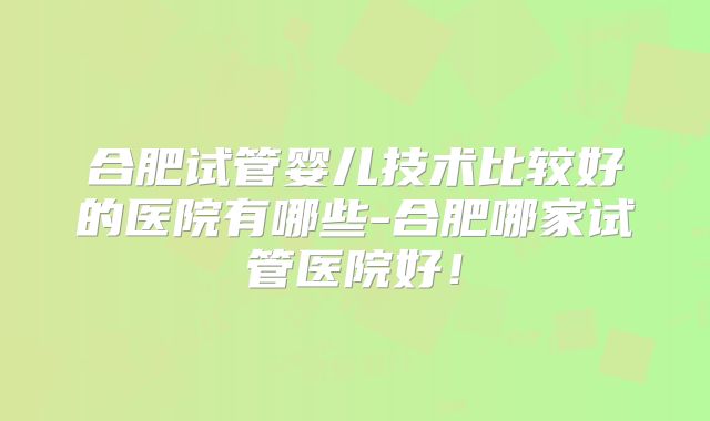 合肥试管婴儿技术比较好的医院有哪些-合肥哪家试管医院好！