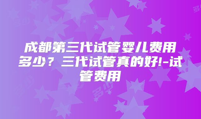 成都第三代试管婴儿费用多少？三代试管真的好!-试管费用