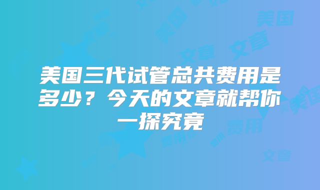 美国三代试管总共费用是多少？今天的文章就帮你一探究竟