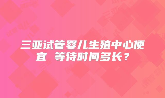三亚试管婴儿生殖中心便宜 等待时间多长？