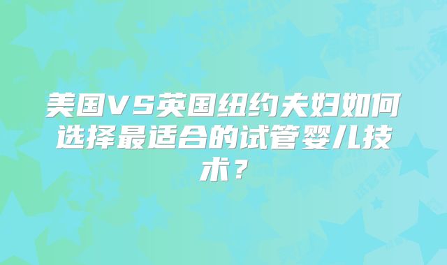 美国VS英国纽约夫妇如何选择最适合的试管婴儿技术？