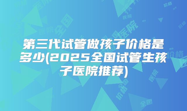 第三代试管做孩子价格是多少(2025全国试管生孩子医院推荐)