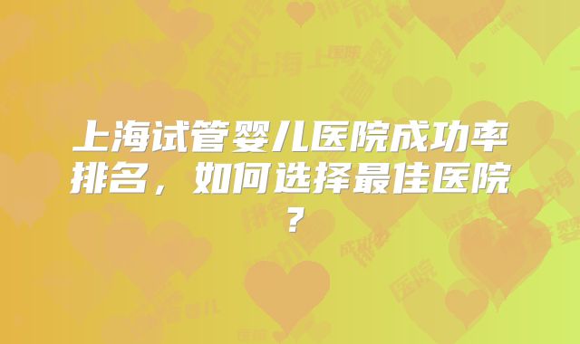 上海试管婴儿医院成功率排名，如何选择最佳医院？