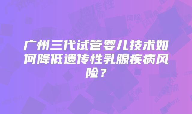 广州三代试管婴儿技术如何降低遗传性乳腺疾病风险？