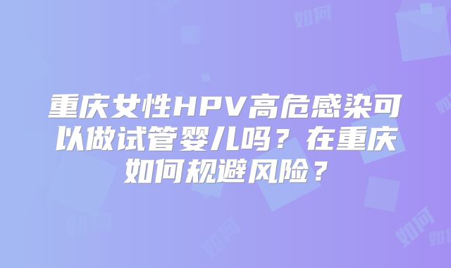 重庆女性HPV高危感染可以做试管婴儿吗？在重庆如何规避风险？