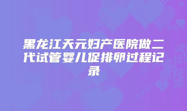 黑龙江天元妇产医院做二代试管婴儿促排卵过程记录
