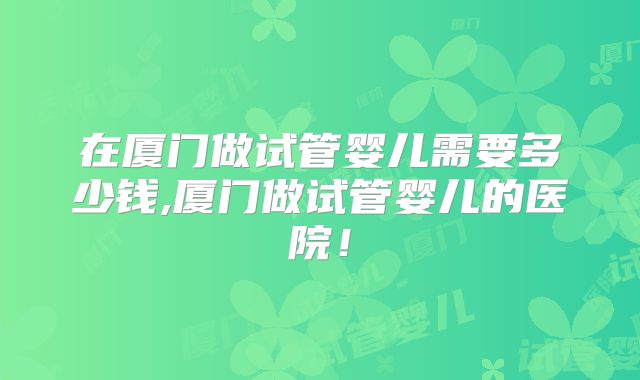 在厦门做试管婴儿需要多少钱,厦门做试管婴儿的医院！
