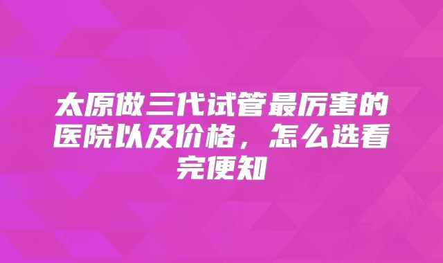 太原做三代试管最厉害的医院以及价格，怎么选看完便知