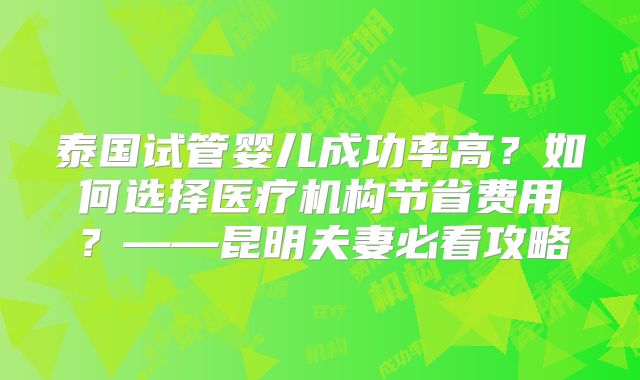 泰国试管婴儿成功率高？如何选择医疗机构节省费用？——昆明夫妻必看攻略