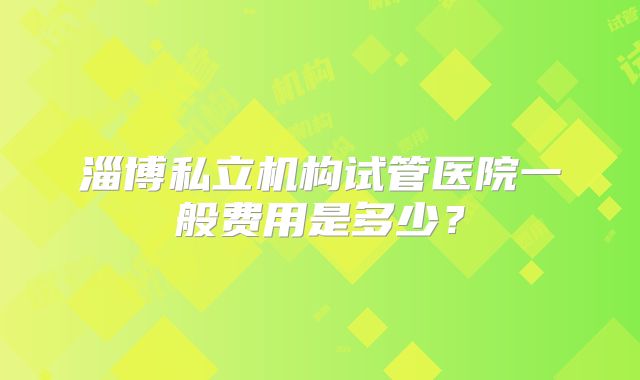 淄博私立机构试管医院一般费用是多少？
