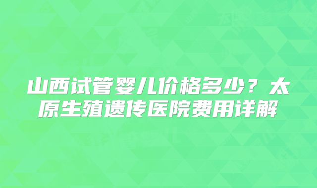 山西试管婴儿价格多少？太原生殖遗传医院费用详解