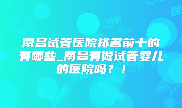 南昌试管医院排名前十的有哪些_南昌有做试管婴儿的医院吗？！