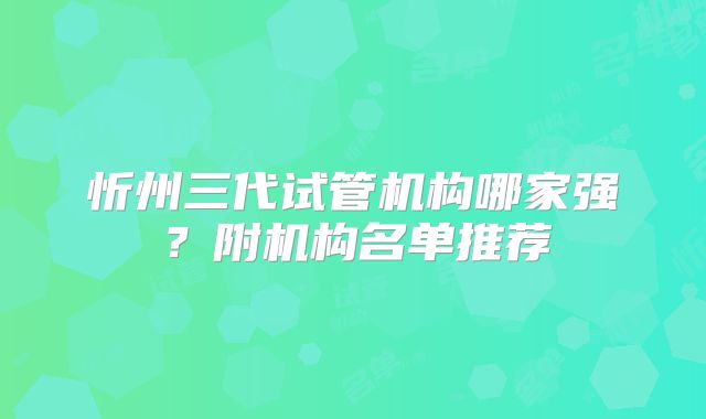 忻州三代试管机构哪家强？附机构名单推荐