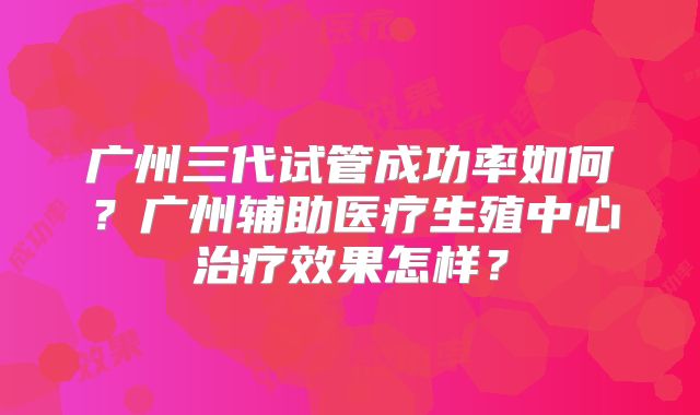 广州三代试管成功率如何？广州辅助医疗生殖中心治疗效果怎样？