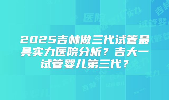 2025吉林做三代试管最具实力医院分析？吉大一试管婴儿第三代？