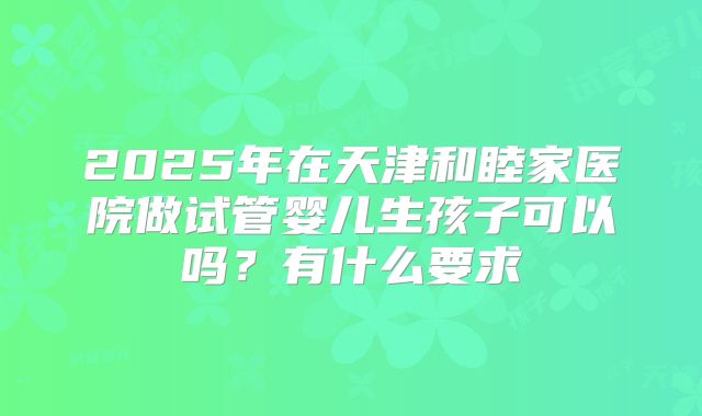 2025年在天津和睦家医院做试管婴儿生孩子可以吗？有什么要求