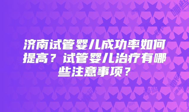 济南试管婴儿成功率如何提高?试管婴儿治疗有哪些注意事项?