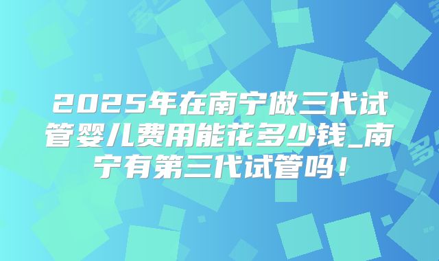 2025年在南宁做三代试管婴儿费用能花多少钱_南宁有第三代试管吗！